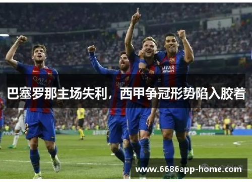 巴塞罗那主场失利，西甲争冠形势陷入胶着