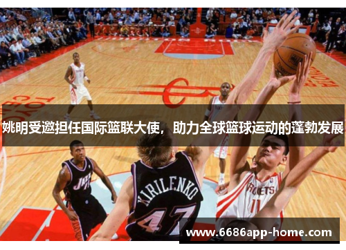 姚明受邀担任国际篮联大使，助力全球篮球运动的蓬勃发展